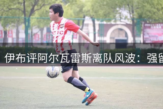 伊布评阿尔瓦雷斯离队风波：强留失意球员对双方都是伤害